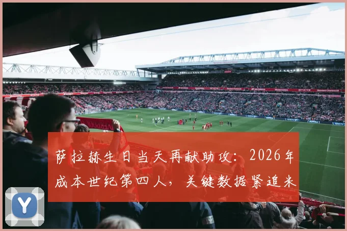 萨拉赫生日当天再献助攻：2026年成本世纪第四人，关键数据紧追米拉拉传奇纪录