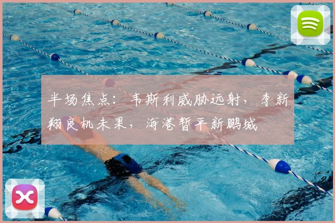 半场焦点：韦斯利威胁远射，李新翔良机未果，海港暂平新鹏城