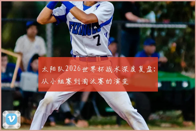太阳队2026世界杯战术深度复盘：从小组赛到淘汰赛的演变