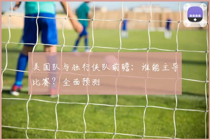 美国队与独行侠队前瞻：谁能主导比赛？全面预测