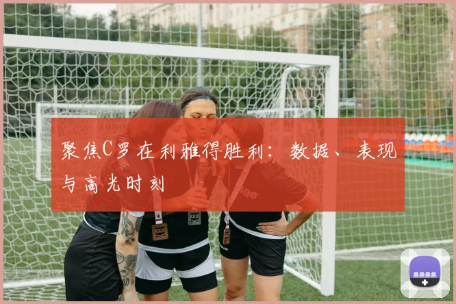 聚焦C罗在利雅得胜利：数据、表现与高光时刻
