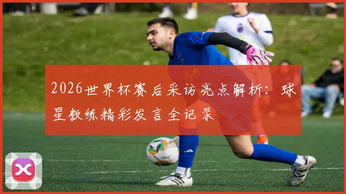 2026世界杯赛后采访亮点解析：球星教练精彩发言全记录