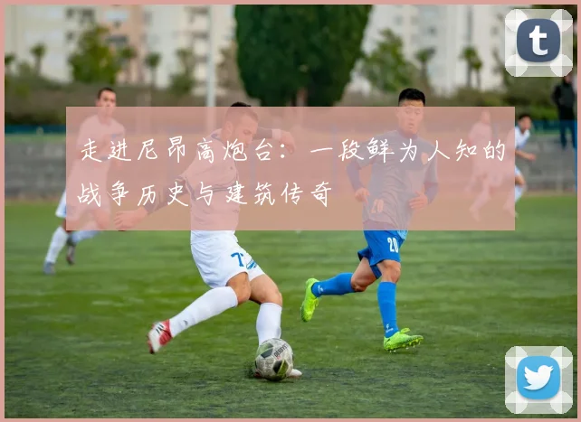 走进尼昂高炮台：一段鲜为人知的战争历史与建筑传奇