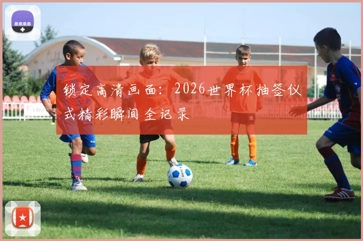 锁定高清画面：2026世界杯抽签仪式精彩瞬间全记录