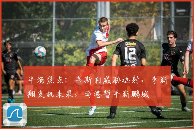 半场焦点：韦斯利威胁远射，李新翔良机未果，海港暂平新鹏城