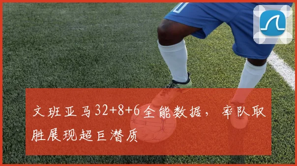 文班亚马32+8+6全能数据,率队取胜展现超巨潜质