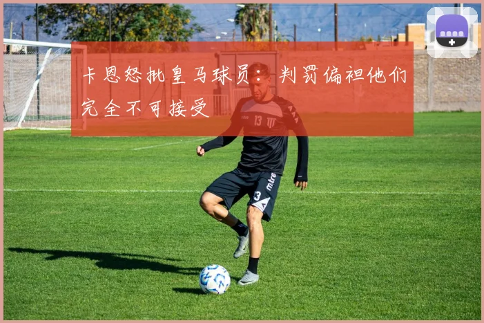 卡恩怒批皇马球员：判罚偏袒他们完全不可接受