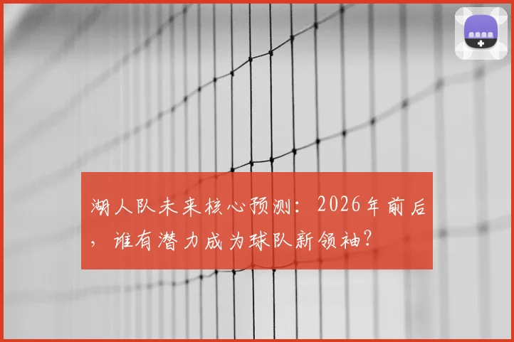 湖人队未来核心预测：2026年前后，谁有潜力成为球队新领袖？