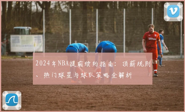 2024年NBA提前续约指南:顶薪规则、热门球星与球队策略全解析