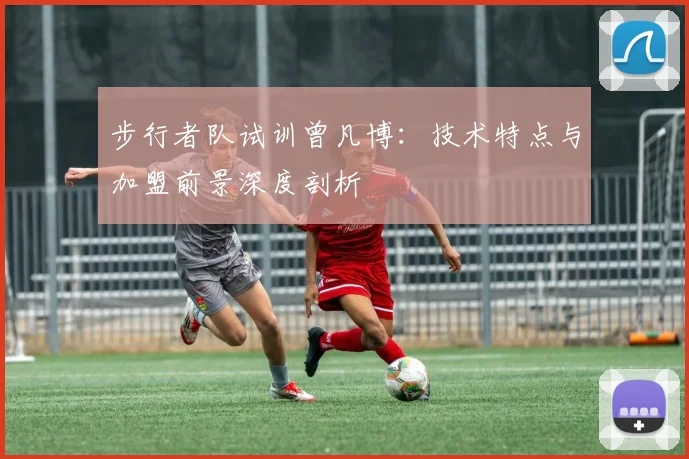 步行者队试训曾凡博：技术特点与加盟前景深度剖析