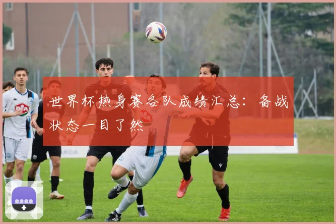 世界杯热身赛各队成绩汇总：备战状态一目了然