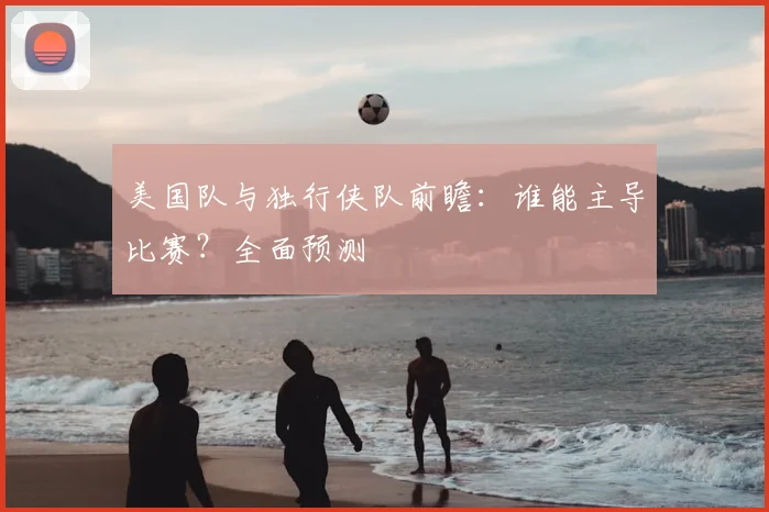美国队与独行侠队前瞻：谁能主导比赛？全面预测