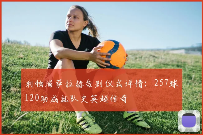 利物浦萨拉赫告别仪式详情：257球120助成就队史英超传奇