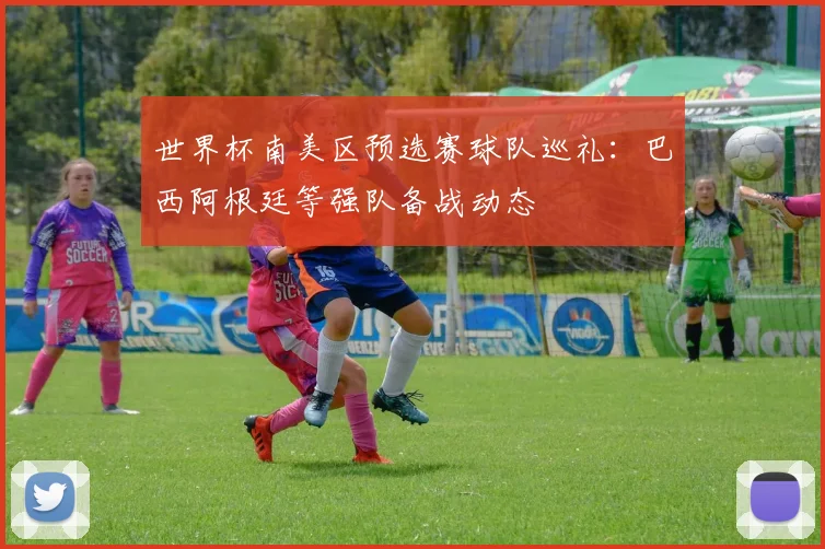 世界杯南美区预选赛球队巡礼：巴西阿根廷等强队备战动态