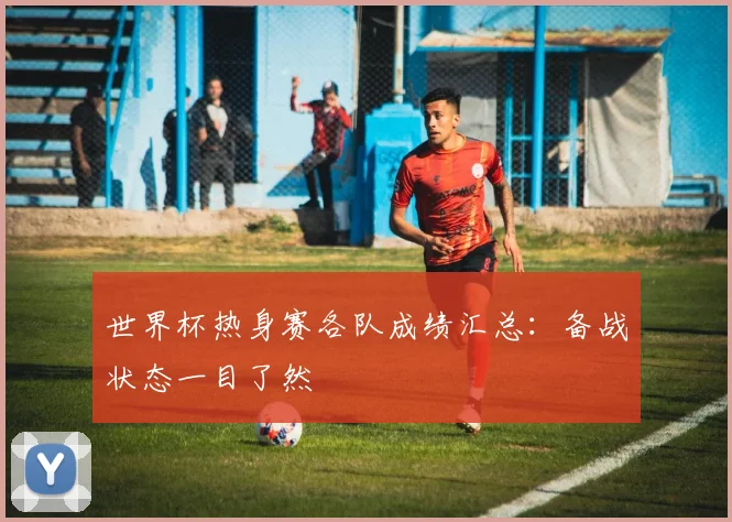 世界杯热身赛各队成绩汇总：备战状态一目了然