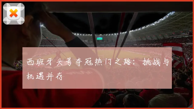 西班牙头号夺冠热门之路：挑战与机遇并存